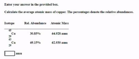 Enter your answer in the provided box.
Calculate the average atomic mass of copper. The percentages denote the relative abundances.
Isotope
Rel. Abundance Atomic Mass
65
64.928 amu
Cu
29
30.85%
Cu
69.15%
62.930 amu
amu
