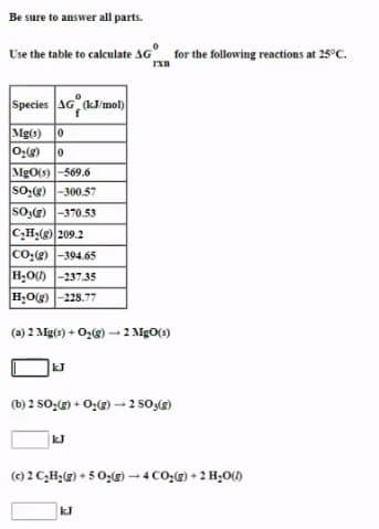 Be sure to answer all parts.
Use the table to calculate AG for the following reactions at 25°C.
Species AG kJ/mol)
Mg(s) 0
MgO(s)-569.6
So,(g) -300.57
So(g) -370.53
C,H2(g) 209.2
Co:(g) -394.65
H,O0 -237.35
H,Og) -228.77
(a) 2 Mg(s) + Oz(g) – 2 MgO(s)
kJ
(b) 2 s0;() + O;(G) - 2 s0,)
kJ
(0) 2 C,H;@) + 5 0;(g)-4 CO-(g) + 2 H,O()
kJ
