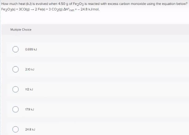 How much heat (kJ) is evolved when 4.50 g of Fe203 is reacted with excess carbon monoxide using the equation below?
Fe203(s) + 3CO(g) - 2 Fe(s) + 3 CO2(9) AH"xn =- 24.8 kJ/mol,
Multiple Choice
0.699 kJ
2.10 kJ
112 kJ
179 kJ
24.8 kJ
