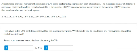 A healthcare provider monitors the number of CAT scans perfomed each month in each of its clinics. The most recent year of data for a
particular clinics follows (the reported variable is the number of CAT scans each month expressed as the number of CAT scans per
thousand members of the health plan):
2.31.2.09. 2.36, 1.95, 1.98, 2.25. 2.16, 2.07. 1.88, 1.94, 1.97, 2.02.
Find a two sided 95% confidence interval for the standard deviation. What should you do to address any reservations about this
confidence interval?
Round your answers to two decimal places (e.g. 98.76).
Sos
