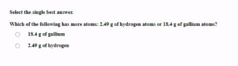 Select the single best answer.
Which of the following has more atoms: 2.49 g of hydrogen atoms or 18.4 g of gallium atoms?
O 18.4 g of gallium
O 249 g of hydrogen
