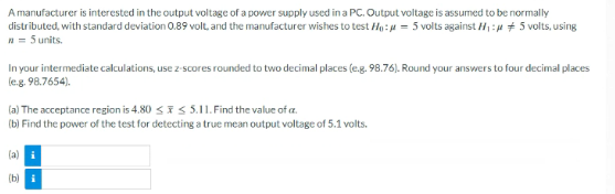 A manufacturer is interested in the output voltage of a power supply used in a PC. Output voltage is assumed to be normally
distributed, with standard deviation 0.89 volt, and the manufacturer wishes to test Ho: = 5 volts against H:4 + 5 volts, using
n = 5 units.
In your intermediate calculations, use z-scores rounded to two decimal places (e.g. 98.76). Round your answers to four decimal places
leg. 98.7654).
(a) The acceptance region is 4.80 <iS 5.11. Find the value of a.
(b) Find the power of the test for detecting a true mean output voltage of 5.1 volts.
(a) i
(b) i
