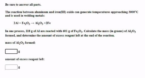 Be sure to answer all parts.
The reaction between aluminum and iron(II) oxide can generate temperatures approaching 3000°C
and is used in welding metals:
2AI + Fe,O3 - AhO, +2Fe
In one process, 118 g ofAl are reacted with 601 g of Fe,O. Calculate the mass (in grams) of Al,O,
formed, and determine the amount of excess reagent left at the end of the reaction.
mass of Al,O, formed:
amount of excess reagent left:
