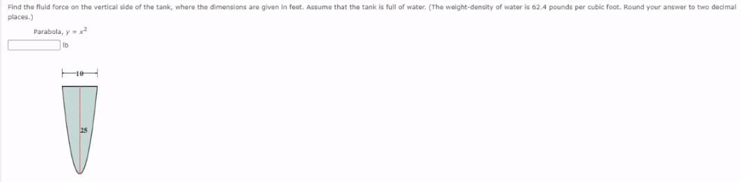 Find the fluid force on the vertical side of the tank, where the dimensions are given in feet. Assume that the tank is full of water. (The weight-density of water is 62.4 pounds per cubic foot. Round your answer to two decimall
places.)
Parabola, y = x2
Ib
