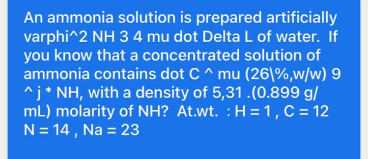 An ammonia solution is prepared artificially
varphi^2 NH 3 4 mu dot Delta L of water. If
you know that a concentrated solution of
ammonia contains dot C^ mu (26|%,w/w) 9
^j* NH, with a density of 5,31 .(0.899 g/
mL) molarity of NH? At.wt. : H = 1, C = 12
N = 14 , Na = 23
