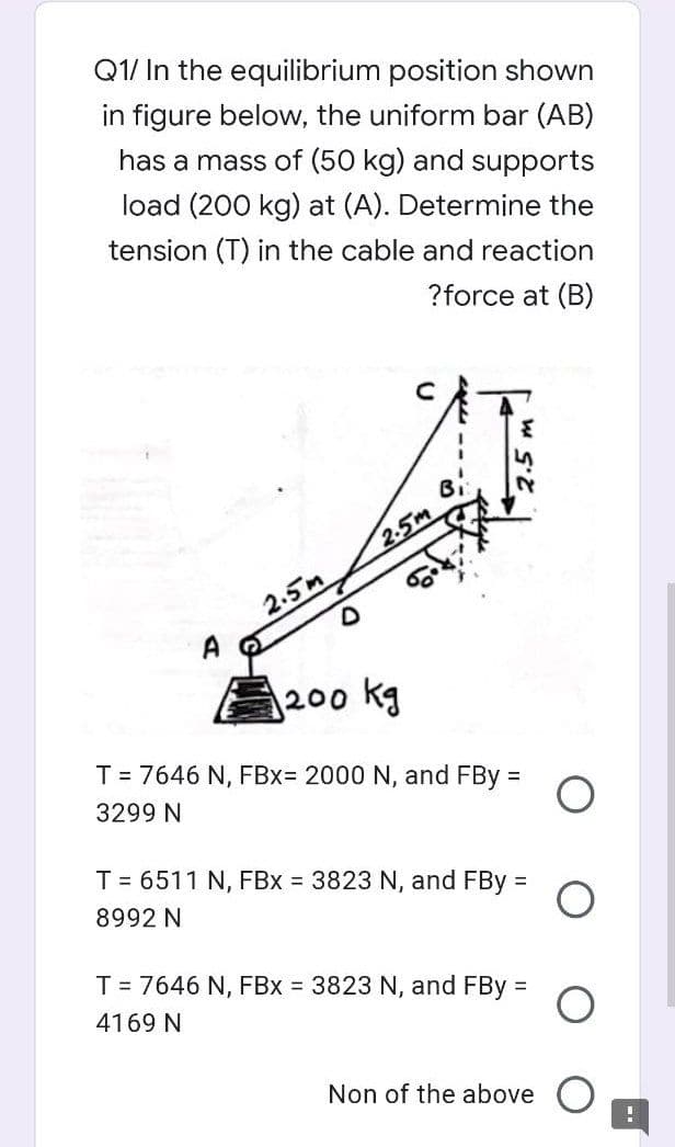 Q1/ In the equilibrium position shown
in figure below, the uniform bar (AB)
has a mass of (50 kg) and supports
load (200 kg) at (A). Determine the
tension (T) in the cable and reaction
?force at (B)
2.5m
2.5m
200 kg
T = 7646 N, FBx= 2000 N, and FBy =
3299 N
T = 6511 N, FBx = 3823 N, and FBy =
8992 N
T = 7646 N, FBx = 3823 N, and FBy =
4169 N
Non of the above
