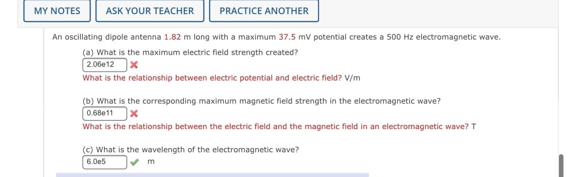 MY NOTES
ASK YOUR TEACHER
PRACTICE ANOTHER
An oscillating dipole antenna 1.82 m long with a maximum 37.5 mV potential creates a 500 Hz electromagnetic wave.
(a) What is the maximum electric field strength created?
2.06e12
What is the relationship between electric potential and electric field? V/m
(b) What is the corresponding maximum magnetic field strength in the electromagnetic wave?
0.68e11
What is the relationship between the electric field and the magnetic field in an electromagnetic wave? T
(c) What is the wavelength of the electromagnetic wave?
6.0e5
