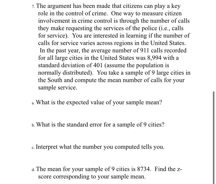 7. The argument has been made that citizens can play a key
role in the control of crime. One way to measure citizen
involvement in crime control is through the number of calls
they make requesting the services of the police (i.e., calls
for service). You are interested in learning if the number of
calls for service varies across regions in the United States.
In the past year, the average number of 911 calls recorded
for all large cities in the United States was 8,994 with a
standard deviation of 401 (assume the population is
normally distributed). You take a sample of 9 large cities in
the South and compute the mean number of calls for your
sample service.
a. What is the expected value of your sample mean?
b. What is the standard error for a sample of 9 cities?
Interpret what the number you computed tells you.
d. The mean for your sample of 9 cities is 8734. Find the z-
score corresponding to your sample mean.
