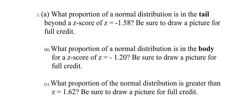 (a) What proportion of a normal distribution is in the tail
beyond a z-score of z = -1.58? Be sure to draw a picture for
full credit.
(b) What proportion of a normal distribution is in the body
for a z-score of z = - 1.20? Be sure to draw a picture for
full credit.
(e) What proportion of the normal distribution is greater than
z = 1.62? Be sure to draw a picture for full credit.
