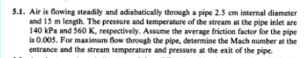 5.1. Air is flowing steadily and adiabatically through a pipe 2.5 cm internal diameter
and 15 m length. The pressure and temperature of the stream at the pipe inlet are
140 kPa and 560 K, respectively. Assume the average friction factor for the pipe
is 0.005. For maximum flow through the pipe, determine the Mach number at the
entrance and the stream temperature and pressure at the exit of the pipe.
