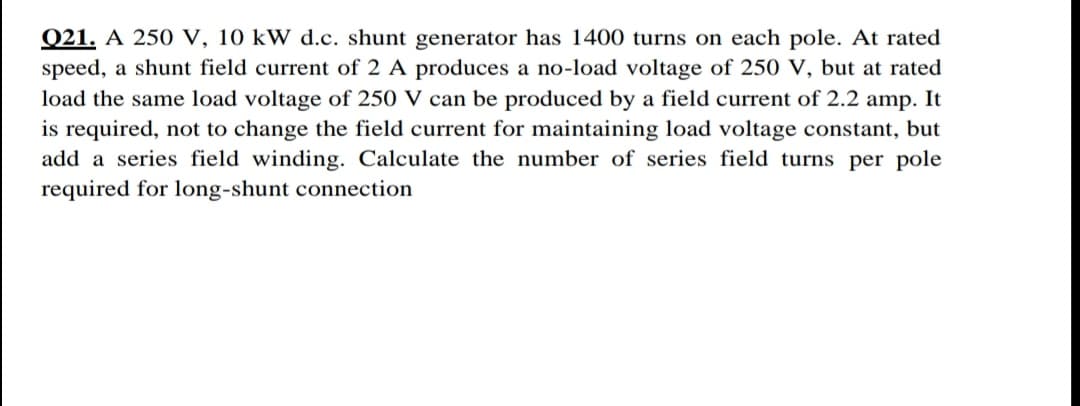 Q21. A 250 V, 10 kW d.c. shunt generator has 1400 turns on each pole. At rated
speed, a shunt field current of 2 A produces a no-load voltage of 250 V, but at rated
load the same load voltage of 250 V can be produced by a field current of 2.2 amp. It
is required, not to change the field current for maintaining load voltage constant, but
add a series field winding. Calculate the number of series field turns per pole
required for long-shunt connection

