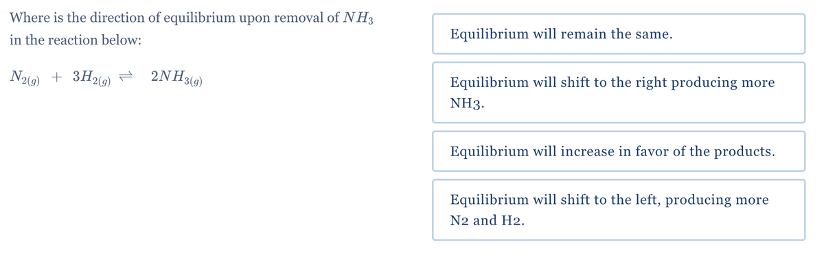 Where is the direction of equilibrium upon removal of NH3
in the reaction below:
N2(g)
+ 3H₂(g)
2NH3(g)
Equilibrium will remain the same.
Equilibrium will shift to the right producing more
NH3.
Equilibrium will increase in favor of the products.
Equilibrium will shift to the left, producing more
N2 and H2.