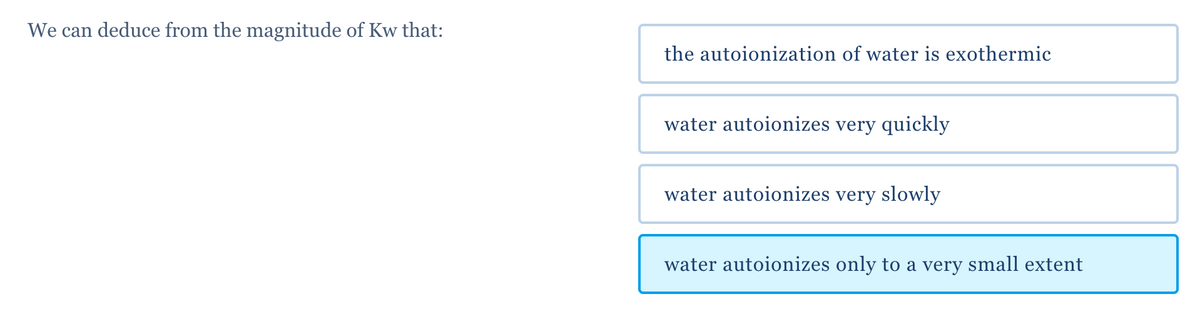 We can deduce from the magnitude of Kw that:
the autoionization of water is exothermic
water autoionizes very quickly
water autoionizes very slowly
water autoionizes only to a very small extent
