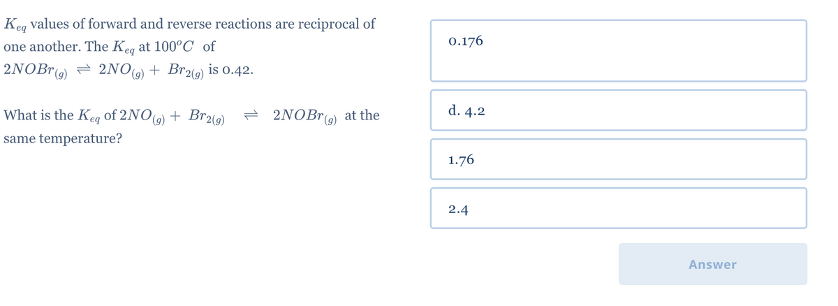 Keq values of forward and reverse reactions are reciprocal of
one another. The Keq at 100°C of
2NOBr(g) 2NO(g) + Br2(g) is 0.42.
⇒
2NOBr(g) at the
What is the Keq of 2NO(g) + Br2(g)
same temperature?
0.176
d. 4.2
1.76
2.4
Answer