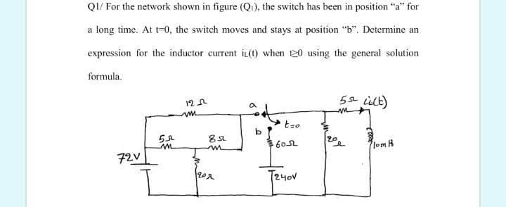 QI/ For the network shown in figure (Qi), the switch has been in position "a" for
a long time. At t-0, the switch moves and stays at position "b". Determine an
expression for the inductor current iL(t) when t20 using the general solution
formula.
5s ilt)
12
20
602
lomH
72V
T240V
