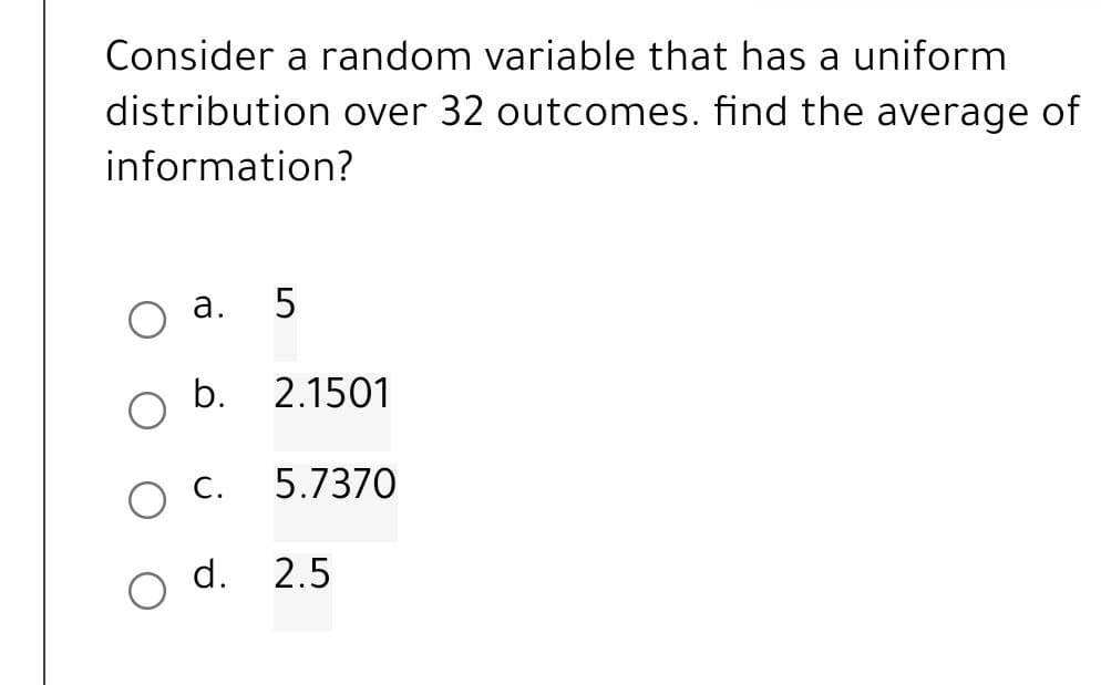 Consider a random variable that has a uniform
distribution over 32 outcomes. find the average of
information?
a.
5
b. 2.1501
C. 5.7370
d. 2.5