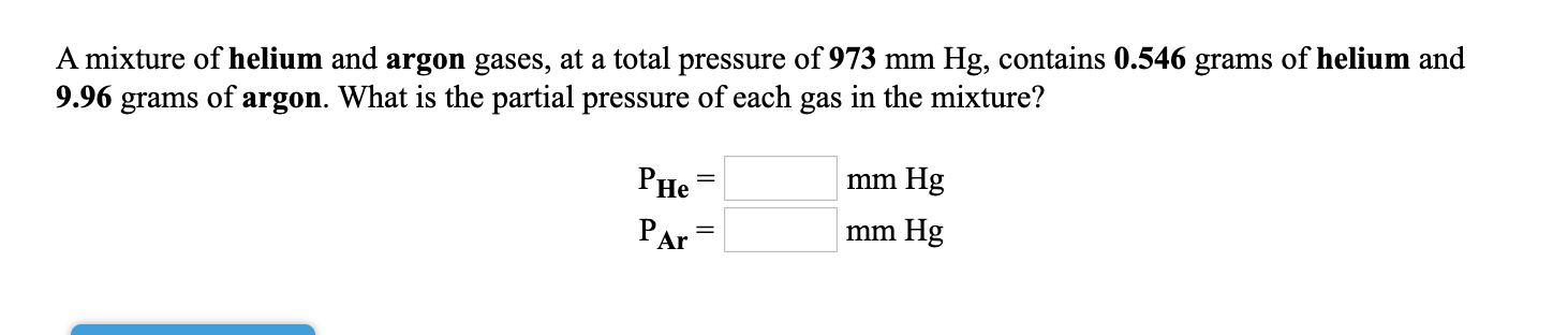9.96 grams of argon. What is the partial pressure of each gas in the mixture?
mm Hg
A mixture of helium and argon gases, at a total pressure of 973 mm Hg, contains 0.546 grams of helium and
PHe
PAr
mm Hg
