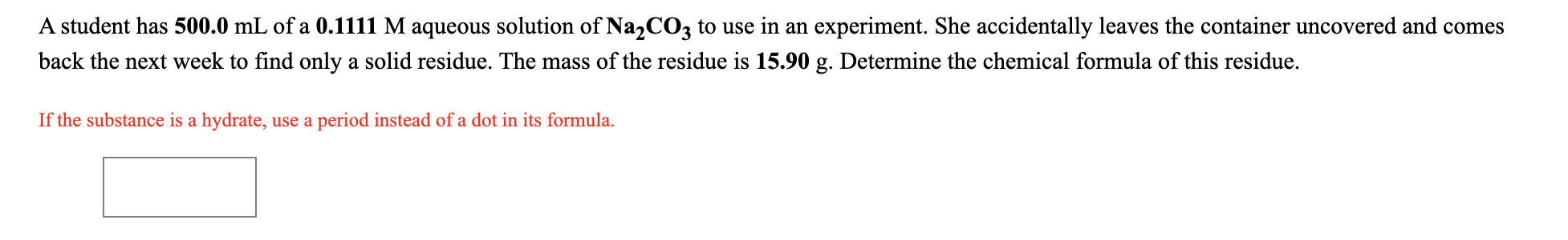 A student has 500.0 mL of a 0.1111 M aqueous solution of NazCO3 to use in an experiment. She accidentally leaves the container uncovered and comes
back the next week to find only a solid residue. The mass of the residue is 15.90 g. Determine the chemical formula of this residue.
If the substance is a hydrate, use a period instead of a dot in its formula.
