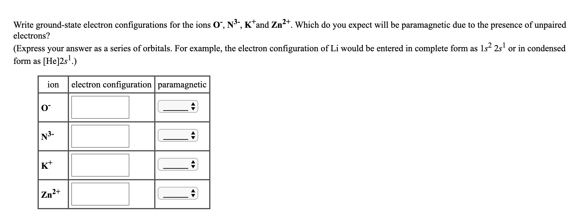 Write ground-state electron configurations for the ions O", N³, K*and Zn2*. Which do you expect will be paramagnetic due to the presence of unpaired
electrons?
(Express your answer as a series of orbitals. For example, the electron configuration of Li would be entered in complete form as 1s? 2s' or in condensed
form as [He]2s'.)
ion
electron configuration paramagnetic
N3-
K*
Zn
2+
