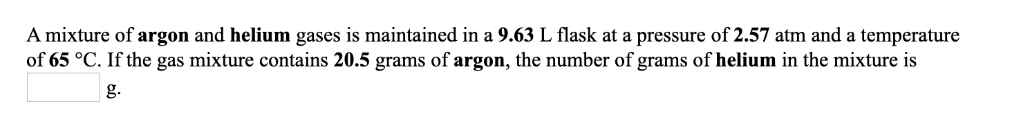 A mixture of argon and helium gases is maintained in a 9.63 L flask at a pressure of 2.57 atm and a temperature
of 65 °C. If the gas mixture contains 20.5 grams of argon, the number of grams of helium in the mixture is
g.
