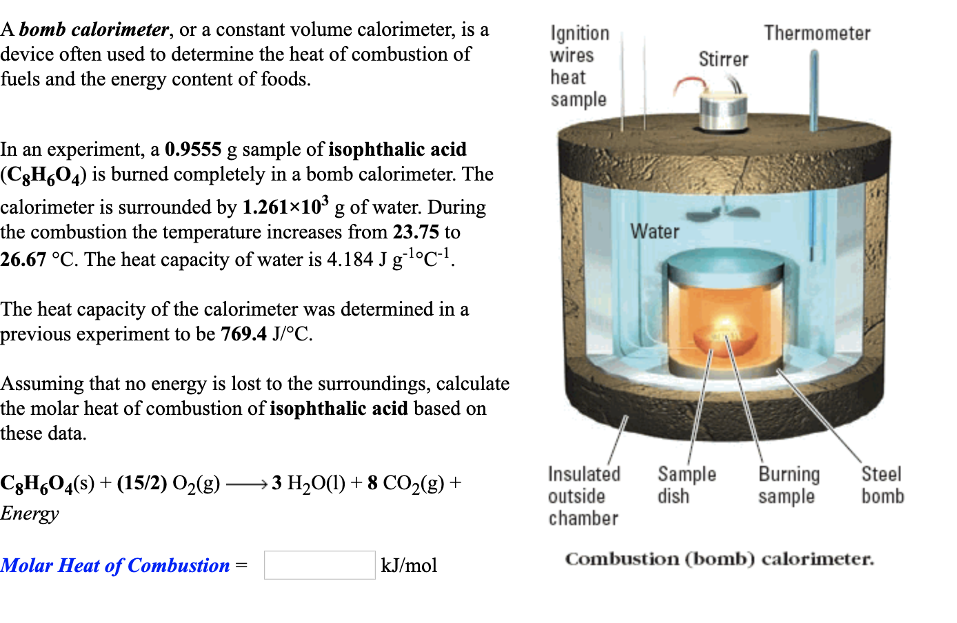 A bomb calorimeter, or a constant volume calorimeter, is a
Ignition
wires
heat
Thermometer
device often used to determine the heat of combustion of
Stirrer
fuels and the energy content of foods.
sample
In an experiment, a 0.9555 g sample of isophthalic acid
(C3H,04) is burned completely in a bomb calorimeter. The
calorimeter is surrounded by 1.261×10' g of water. During
the combustion the temperature increases from 23.75 to
26.67 °C. The heat capacity of water is 4.184 J gl°C!.
Water
The heat capacity of the calorimeter was determined in a
previous experiment to be 769.4 J/°C.
Assuming that no energy is lost to the surroundings, calculate
the molar heat of combustion of isophthalic acid based on
these data.
Insulated
Sample
dish
Burning
sample
Steel
bomb
C3H¿O4(s) + (15/2) O2(g)
3 H2O(1) + 8 CO2(g) +
Energy
outside
chamber
Molar Heat of Combustion =
kJ/mol
Combustion (bomb) calorimeter.
