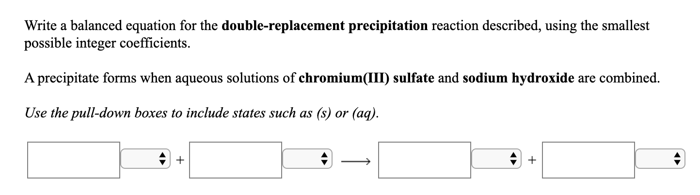 Write a balanced equation for the double-replacement precipitation reaction described, using the smallest
possible integer coefficients.
A precipitate forms when aqueous solutions of chromium(III) sulfate and sodium hydroxide are combined.
Use the pull-down boxes to include states such as (s) or (aq).
