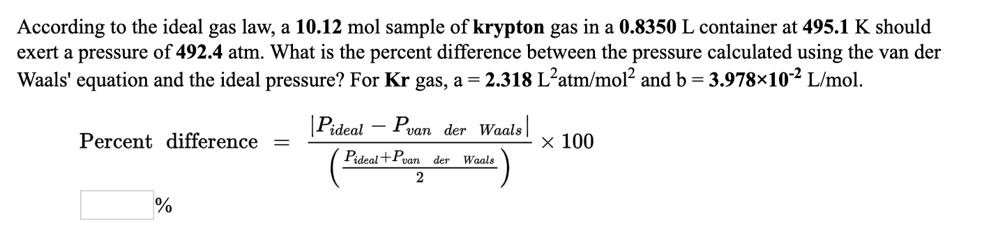 According to the ideal gas law, a 10.12 mol sample of krypton gas in a 0.8350 L container at 495.1 K should
exert a pressure of 492.4 atm. What is the percent difference between the pressure calculated using the van der
Waals' equation and the ideal pressure? For Kr gas, a = 2.318 L²atm/mol? and b = 3.978×10² L/mol.
[Pideal – Pvan der Waals|
x 100
Percent difference
Pideal+P
der
Waals
van
