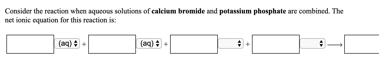 Consider the reaction when aqueous solutions of calcium bromide and potassium phosphate are combined. The
net ionic equation for this reaction is:
(aq) + +
(aq) + +
