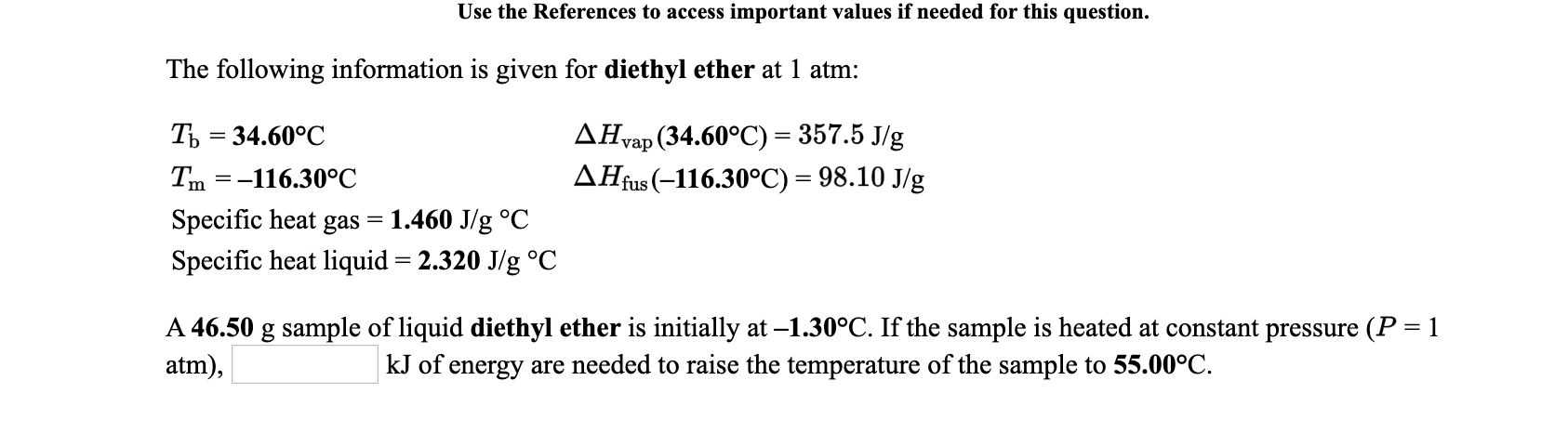 Use the References to access important values if needed for this question.
The following information is given for diethyl ether at 1 atm:
Ть 3 34.60°C
ДНap (34.60°C) %3 357.5 Jg
Tm =-116.30°C
AHfus (-116.30°C) = 98.10 J/g
Specific heat gas
1.460 J/g °C
Specific heat liquid = 2.320 J/g °C
A 46.50 g sample of liquid diethyl ether is initially at –1.30°C. If the sample is heated at constant pressure (P = 1
atm),
kJ of
energy are needed to raise the temperature of the sample to 55.00°C.
