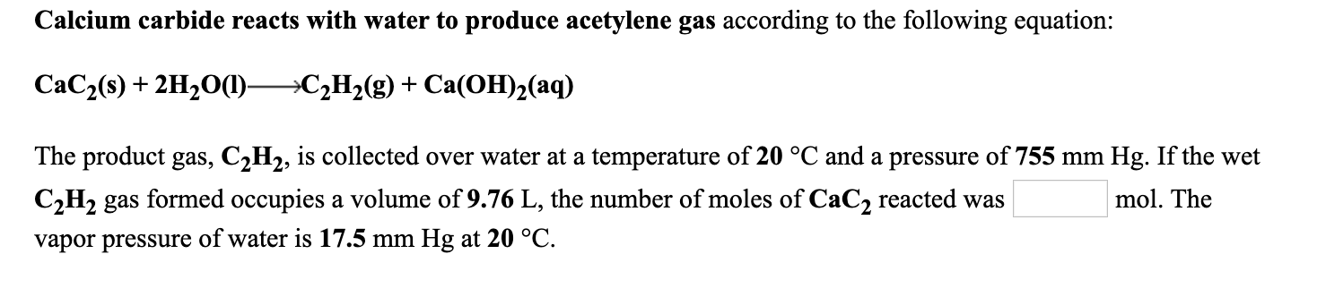Calcium carbide reacts with water to produce acetylene gas according to the following equation:
CaC2(s) + 2H20(1)C2H2(g) + Ca(OH)2(aq)
The product gas, C2H2, is collected over water at a temperature of 20 °C and a pressure of 755 mm Hg. If the wet
C,H2 gas formed occupies a volume of 9.76 L, the number of moles of CaC2 reacted was
mol. The
vapor pressure of water is 17.5 mm Hg at 20 °C.
