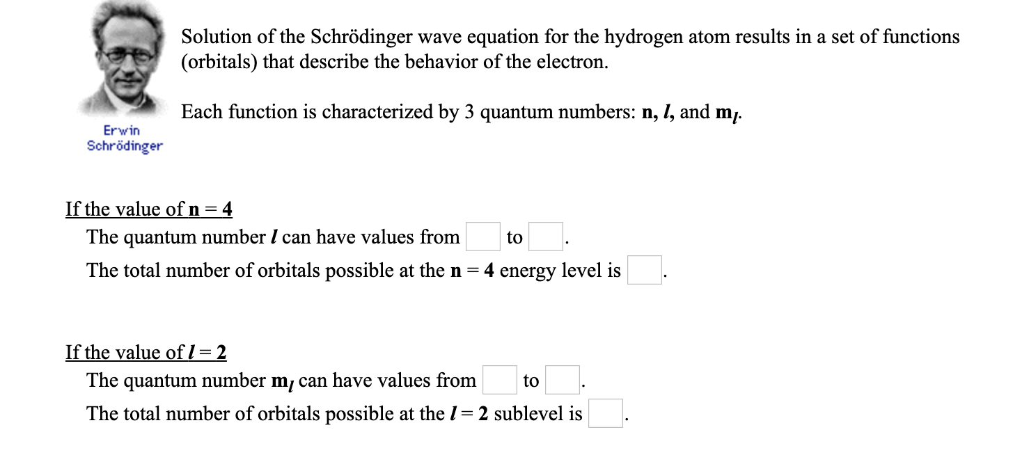 Solution of the Schrödinger wave equation for the hydrogen atom results in a set of functions
(orbitals) that describe the behavior of the electron.
Each function is characterized by 3 quantum numbers: n, 1, and m,.
Erwin
Schrödinger
If the value of n = 4
The quantum number I can have values from
to
The total number of orbitals possible at the n =
4 energy level is
If the value ofl = 2
The quantum number m, can have values from
to
The total number of orbitals possible at the 1= 2 sublevel is
