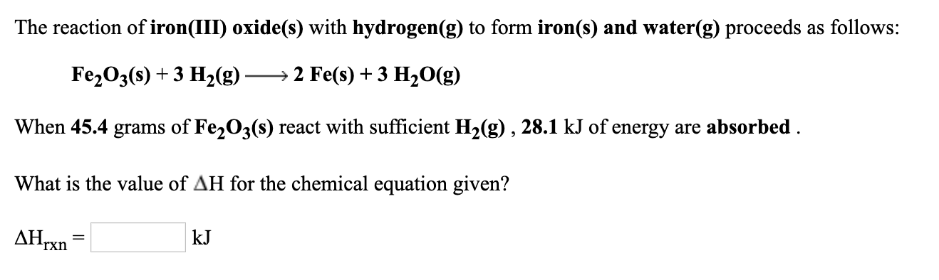 The reaction of iron(III) oxide(s) with hydrogen(g) to form iron(s) and water(g) proceeds as follows:
Fe203(s) + 3 H2(g)
→ 2 Fe(s) + 3 H20(g)
When 45.4 grams of Fe,O3(s) react with sufficient H2(g), 28.1 kJ of energy are absorbed .
What is the value of AH for the chemical equation given?
AHTX.
kJ
rxn
