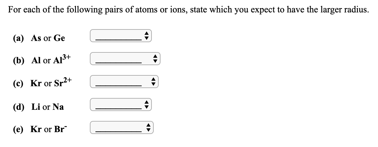 For each of the following pairs of atoms or ions, state which you expect to have the larger radius.
(a) As or Ge
(b) Al or Al3+
(c) Kr or Sr2+
(d) Li or Na
(e) Kr or Br
