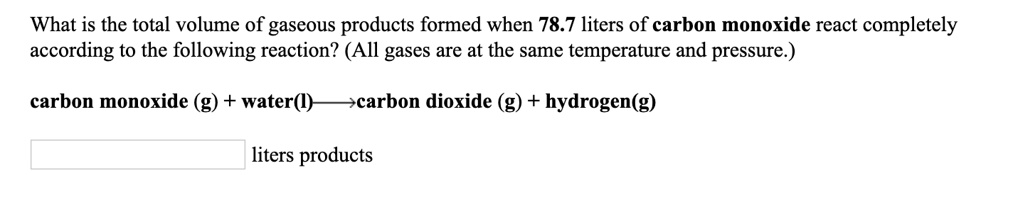 What is the total volume of gaseous products formed when 78.7 liters of carbon monoxide react completely
according to the following reaction? (All gases are at the same temperature and pressure.)
carbon monoxide (g) + water(1)–
→carbon dioxide (g) + hydrogen(g)
liters products
