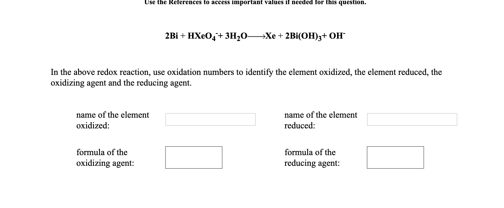 Use the References to access important values if needed for this question.
2Bi + HXeO4+ 3H2O-
—Хе + 2Bi(ОН)з+ ОН
In the above redox reaction, use oxidation numbers to identify the element oxidized, the element reduced, the
oxidizing agent and the reducing agent.
name of the element
name of the element
oxidized:
reduced:
formula of the
formula of the
oxidizing agent:
reducing agent:
