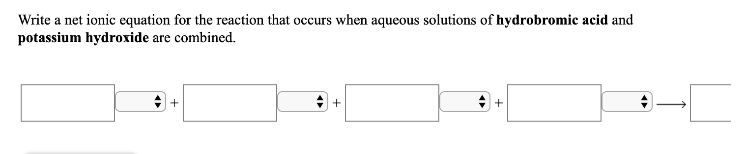 Write a net ionic equation for the reaction that occurs when aqueous solutions of hydrobromic acid and
potassium hydroxide are combined.

