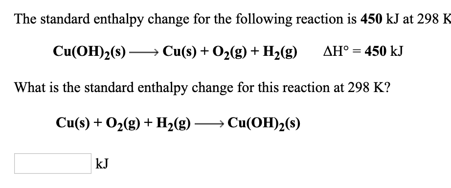 The standard enthalpy change for the following reaction is 450 kJ at 298 K
Cu(OH)2(s) → Cu(s) + O2(g) + H2(g)
AH° = 450 kJ
What is the standard enthalpy change for this reaction at 298 K?
Cu(s) + O2(g) + H2(g)
→ Cu(OH)2(s)
kJ
