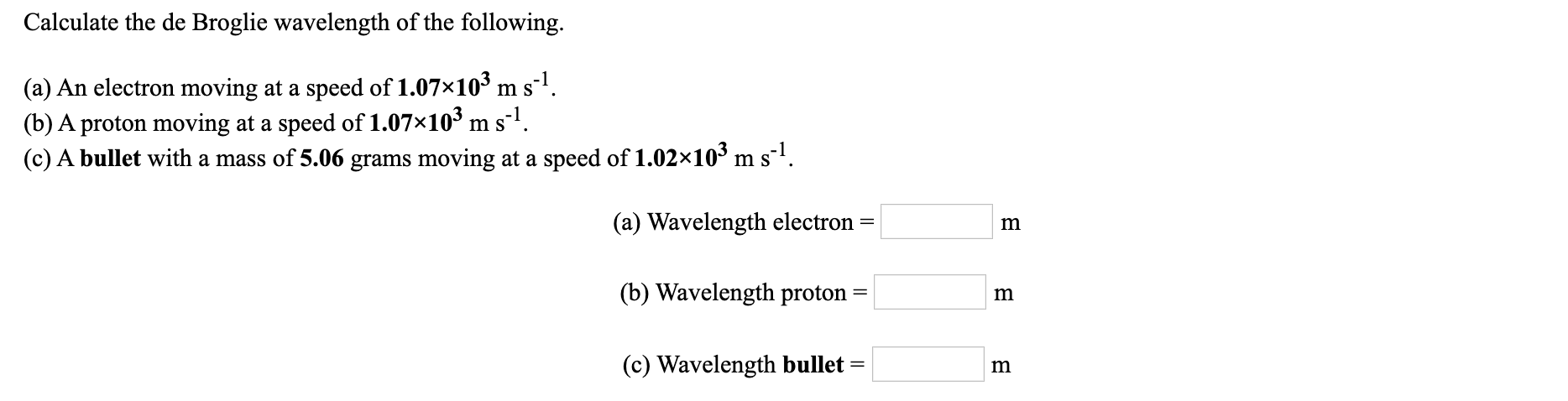 Calculate the de Broglie wavelength of the following.
(a) An electron moving at a speed of 1.07×10³ m sl.
(b) A proton moving at a speed of 1.07×10³ m s-1.
(c) A bullet with a mass of 5.06 grams moving at a speed of 1.02×10³ m s-'.
(a) Wavelength electron
(b) Wavelength proton
(c) Wavelength bullet
