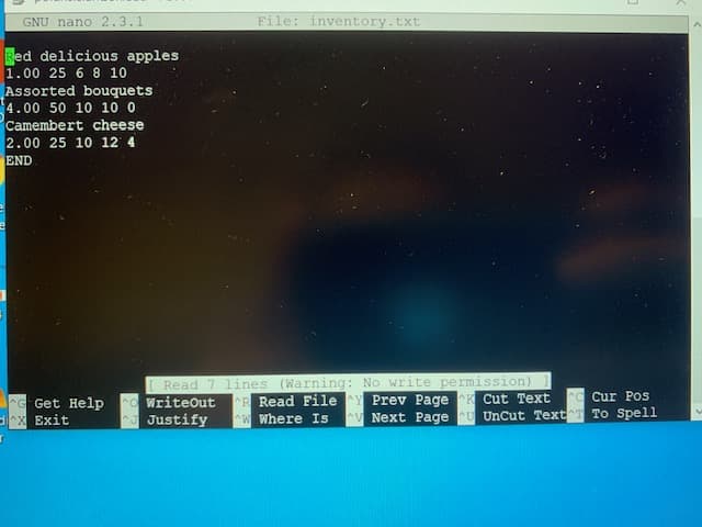 GNU nano 2.3.1
File: inventory.txt
Red delicious apples
1.00 25 6 8 10
Assorted bouquets
4.00 50 10 10 0
Camembert cheese
2.00 25 10 12 4
END
Read 7 lines (Warning: No write permission)
WriteOut
Justify
C Cur Pos
G Get Help
X Exit
R Read File
W Where Is
Prev Page K Cut Text
AV Next Page U UnCut Text T To Spell
