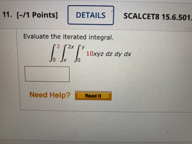 11. [-/1 Points]
DETAILS
SCALCET8 15.6.501.
Evaluate the iterated integral.
2x
10xyz dz dy dx
Need Help?
Read It

