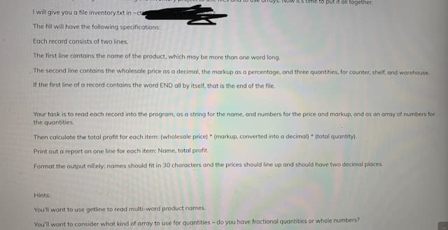 Its time to put it all together.
I will give you a file inventory.txt in -cta
The fill will have the following specifications:
Each record consists of two lines.
The first line contains the name of the product, which may be more than one word long.
The second line contains the wholesale price as a decimal, the markup as a percentage, and three quantities, for counter, shelf, and worehouse.
If the first line of a record contains the word END all by itself, that is the end of the file.
Your task is to read each record into the program, as a string for the name, and numbers for the price and markup, and as an array of numbers for
the quantities.
Then calculate the total profit for each item: (wholesale price) * (markup, converted into a decimal) * (total quantity).
Print out a report on one line for each item: Name, total profit.
Format the output ničely: names should fit in 30 characters and the prices should line up and should have two decimal places.
Hints:
You'll want to use getline to read multi-word product names.
You'll want to consider what kind of array to use for quantities - do you have froctional quantities or whole numbers?

