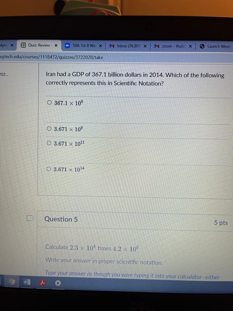 Mylv x
M Quiz: Review i X
- 50A 1st 8 We x
M Inbox (36,805 x
M zoom - tholcc X
Launch Meeti
vytech.edu/courses/1118472/quizzes/3722028/take
202.
Iran had a GDP of 367.1 billion dollars in 2014. Which of the following
correctly represents this in Scientific Notation?
O 367.1 x 10
O 3.671 × 10°
O 3.671 x 10l1
O 3.671 x 1014
Question 5
5 pts
Calculate 2.3 x 101 times 4.2 x 10°
Write your answer in proper scientific notation.
Type your answer as though you were typing it into your calculator--either
