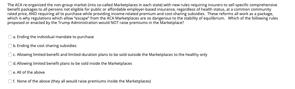The ACA re-organized the non-group market (into so-called Marketplaces in each state) with new rules requiring insurers to sell specific comprehensive
benefit packages to all persons not eligible for public or affordable employer-based insurance, regardless of health status, at a common community
rated price, AND requiring all to purchase while providing income-related premium and cost-sharing subsidies. These reforms all work as a package,
which is why regulations which allow "escape" from the ACA Marketplaces are so dangerous to the stability of equilibrium. Which of the following rules
proposed or enacted by the Trump Administration would NOT raise premiums in the Marketplace?
O a. Ending the individual mandate to purchase
O b. Ending the cost sharing subsidies
OC. Allowing limited-benefit and limited-duration plans to be sold outside the Marketplaces to the healthy only
Od. Allowing limited benefit plans to be sold inside the Marketplaces
O e. All of the above
Of. None of the above (they all would raise premiums inside the Marketplaces)
