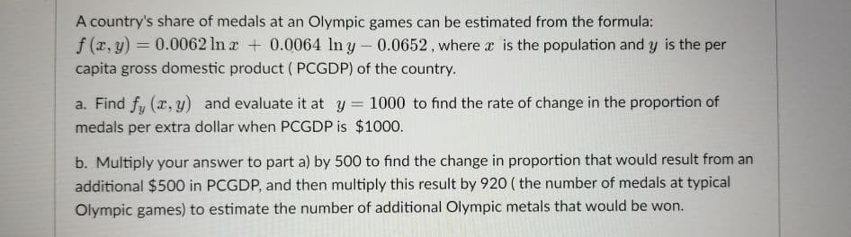 A country's share of medals at an Olympic games can be estimated from the formula:
f (x, y) = 0.0062 ln a + 0.0064 ln y- 0.0652, where a is the population and y is the per
capita gross domestic product ( PCGDP) of the country.
a. Find fy (r, y) and evaluate it at y = 1000 to find the rate of change in the proportion of
%3D
medals per extra dollar when PCGDP is $1000.
b. Multiply your answer to part a) by 500 to find the change in proportion that would result from an
additional $500 in PCGDP, and then multiply this result by 920 ( the number of medals at typical
Olympic games) to estimate the number of additional Olympic metals that would be won.

