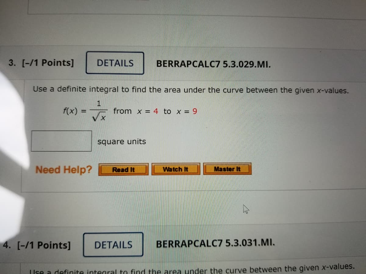 3. [-/1 Points]
DETAILS
BERRAPCALC7 5.3.029.MI.
Use a definite integral to find the area under the curve between the given x-values.
f(x) =
1
from x = 4 to x = 9
square units
Need Help?
Watch It
Master It
Read It
4. [-/1 Points]
DETAILS
BERRAPCALC7 5.3.031.MI.
TIse a definite integral to find the area under the curve between the given x-values.
