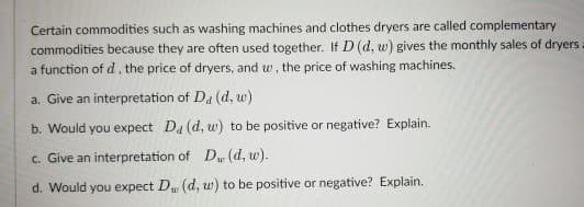 Certain commodities such as washing machines and clothes dryers are called complementary
commodities because they are often used together. If D (d, w) gives the monthly sales of dryers =
a function of d, the price of dryers, and w, the price of washing machines.
a. Give an interpretation of Da (d, w)
b. Would you expect Da (d, w) to be positive or negative? Explain.
c. Give an interpretation of D (d, w).
d. Would you expect D, (d, w) to be positive or negative? Explain.
