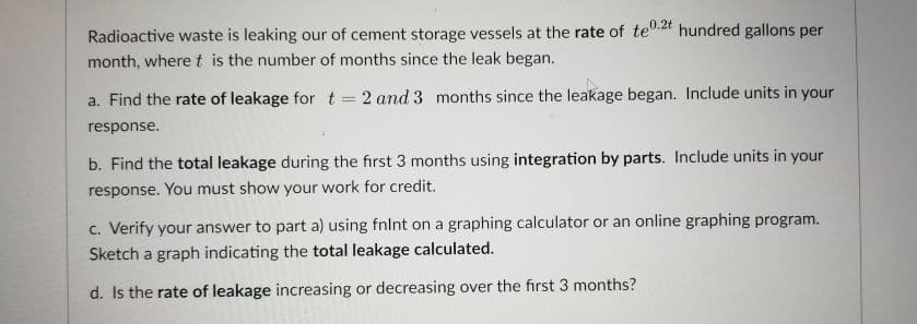 Radioactive waste is leaking our of cement storage vessels at the rate of te.2t hundred gallons per
month, where t is the number of months since the leak began.
a. Find the rate of leakage for t = 2 and 3 months since the leakage began. Include units in your
response.
b. Find the total leakage during the first 3 months using integration by parts. Include units in your
response. You must show your work for credit.
c. Verify your answer to part a) using fnlnt on a graphing calculator or an online graphing program.
Sketch a graph indicating the total leakage calculated.
d. Is the rate of leakage increasing or decreasing over the first 3 months?
