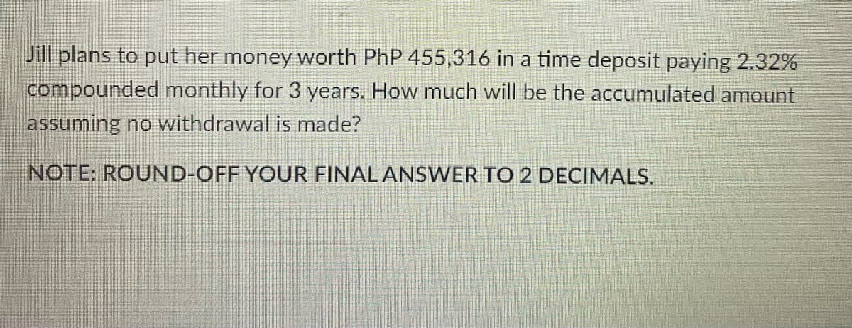 Jill plans to put her money worth PhP 455,316 in a time deposit paying 2.32%
compounded monthly for 3 years. How much will be the accumulated amount
assuming no withdrawal is made?
NOTE: ROUND-OFF YOUR FINAL ANSWER TO 2 DECIMALS.
