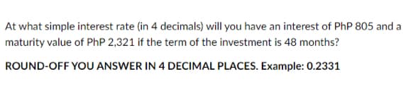 At what simple interest rate (in 4 decimals) will you have an interest of PhP 805 and a
maturity value of PhP 2,321 if the term of the investment is 48 months?
ROUND-OFF YOU ANSWER IN 4 DECIMAL PLACES. Example: 0.2331
