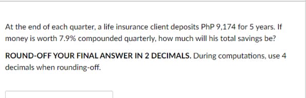 At the end of each quarter, a life insurance client deposits PhP 9,174 for 5 years. If
money is worth 7.9% compounded quarterly, how much will his total savings be?
ROUND-OFF YOUR FINAL ANSWER IN 2 DECIMALS. During computations, use 4
decimals when rounding-off.

